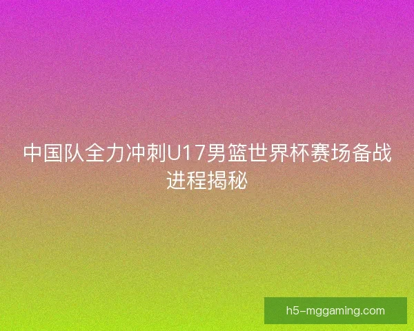中国队全力冲刺U17男篮世界杯赛场备战进程揭秘