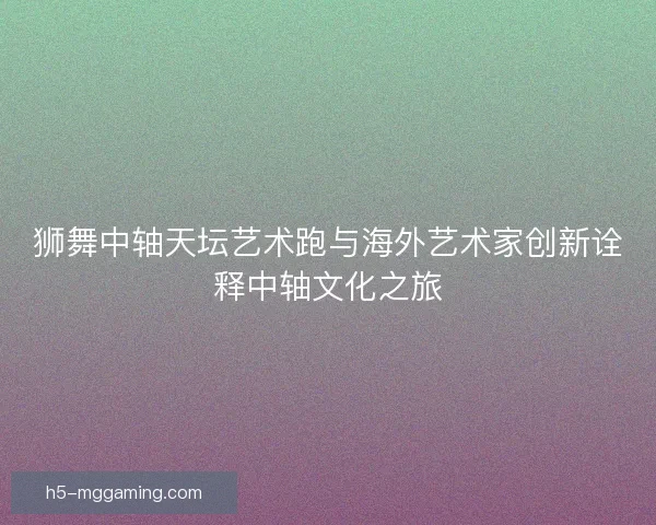 狮舞中轴天坛艺术跑与海外艺术家创新诠释中轴文化之旅