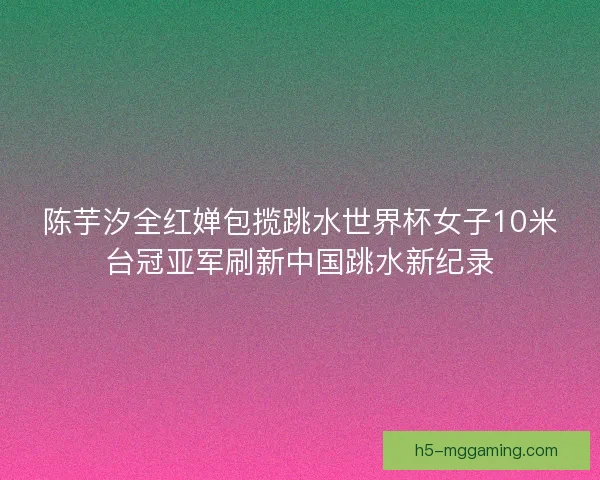 陈芋汐全红婵包揽跳水世界杯女子10米台冠亚军刷新中国跳水新纪录