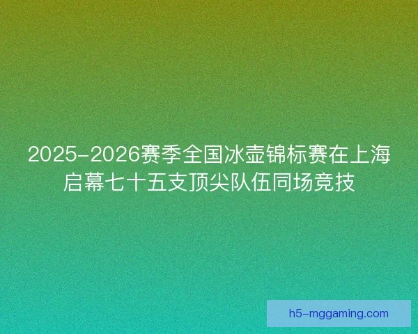 2025-2026赛季全国冰壶锦标赛在上海启幕七十五支顶尖队伍同场竞技
