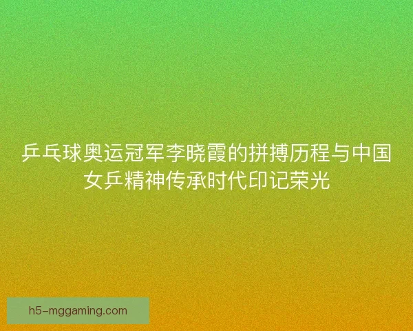 乒乓球奥运冠军李晓霞的拼搏历程与中国女乒精神传承时代印记荣光