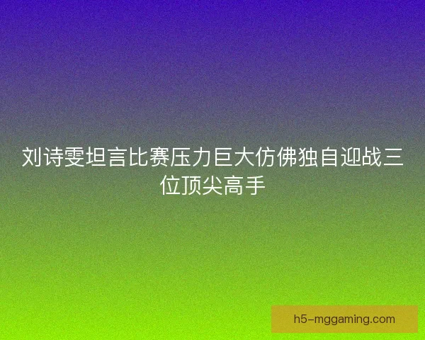 刘诗雯坦言比赛压力巨大仿佛独自迎战三位顶尖高手