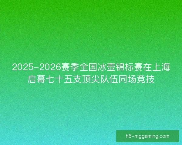 2025-2026赛季全国冰壶锦标赛在上海启幕七十五支顶尖队伍同场竞技