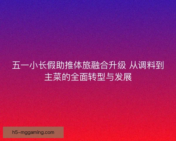 五一小长假助推体旅融合升级 从调料到主菜的全面转型与发展