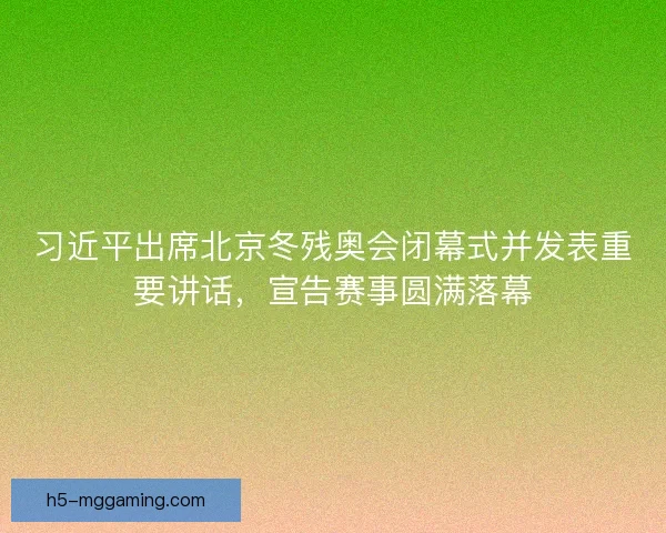 习近平出席北京冬残奥会闭幕式并发表重要讲话，宣告赛事圆满落幕