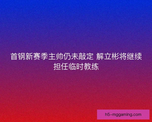 首钢新赛季主帅仍未敲定 解立彬将继续担任临时教练 首钢新赛季主帅仍未敲定 解立彬将继续担任临时教练