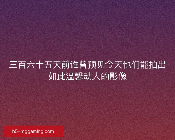 三百六十五天前谁曾预见今天他们能拍出如此温馨动人的影像 三百六十五天前谁曾预见今天他们能拍出如此温馨动人的影像