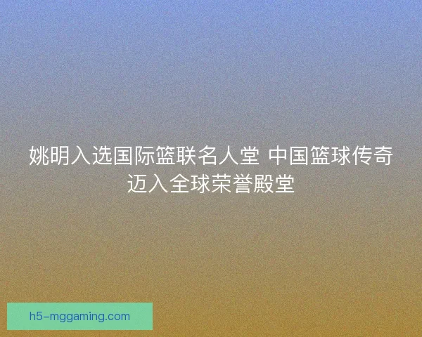 姚明入选国际篮联名人堂 中国篮球传奇迈入全球荣誉殿堂