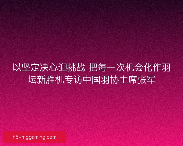 以坚定决心迎挑战 把每一次机会化作羽坛新胜机专访中国羽协主席张军