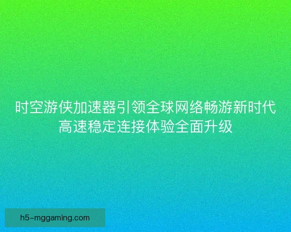 时空游侠加速器引领全球网络畅游新时代高速稳定连接体验全面升级
