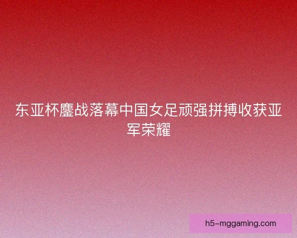 东亚杯鏖战落幕中国女足顽强拼搏收获亚军荣耀